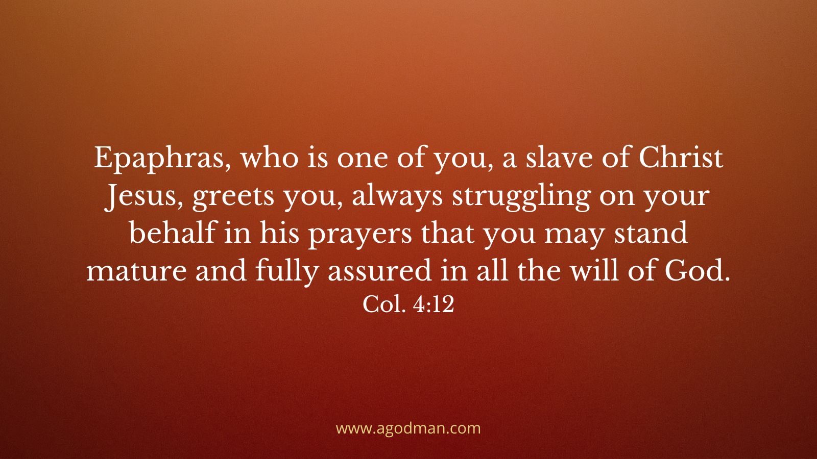 Epaphras, who is one of you, a slave of Christ Jesus, greets you, always struggling on your behalf in his prayers that you may stand mature and fully assured in all the will of God. Col. 4:12