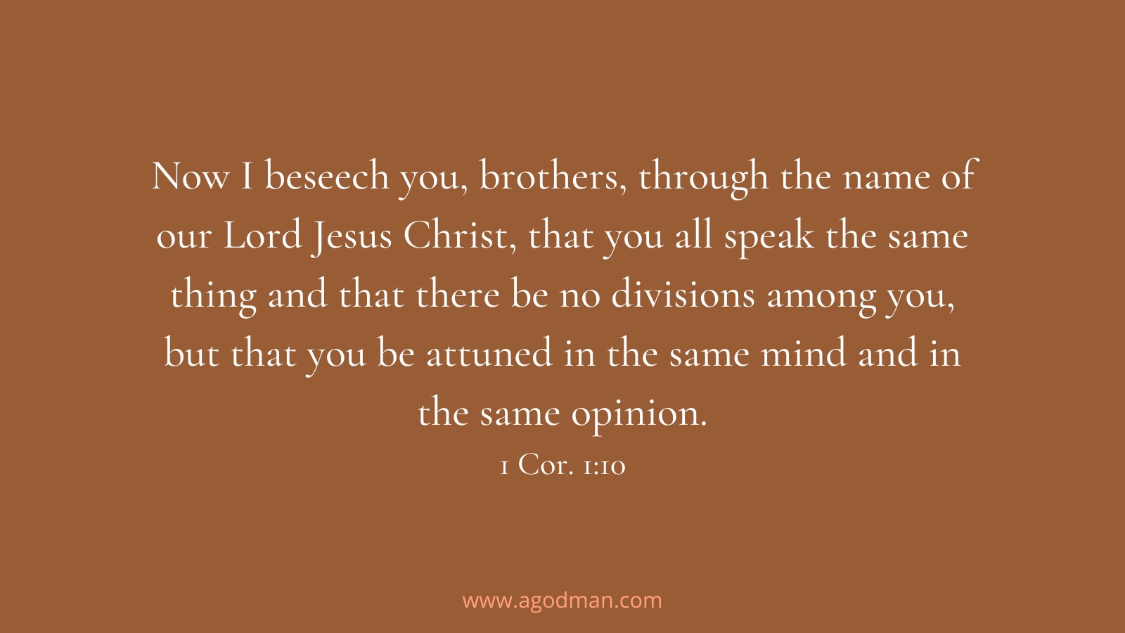 Now I beseech you, brothers, through the name of our Lord Jesus Christ, that you all speak the same thing and that there be no divisions among you, but that you be attuned in the same mind and in the same opinion. 1 Cor. 1:10