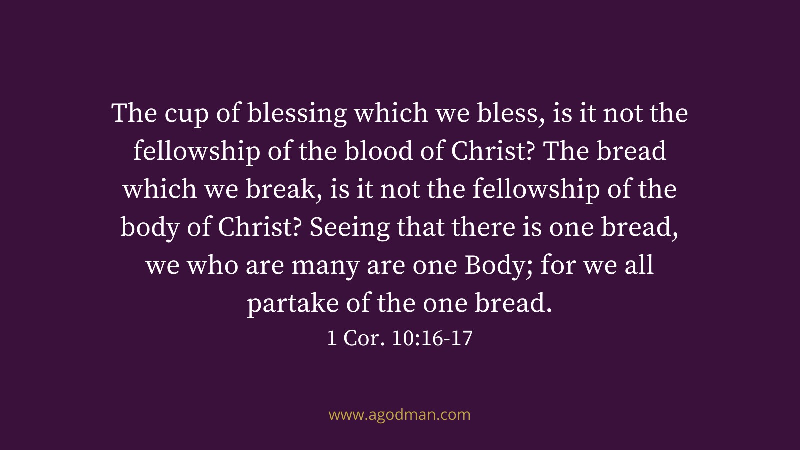 The cup of blessing which we bless, is it not the fellowship of the blood of Christ? The bread which we break, is it not the fellowship of the body of Christ? Seeing that there is one bread, we who are many are one Body; for we all partake of the one bread. 1 Cor. 10:16-17