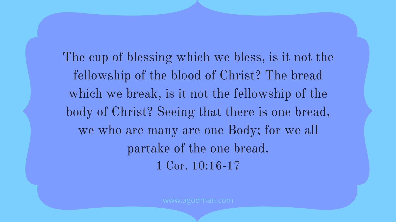 The cup of blessing which we bless, is it not the fellowship of the blood of Christ? The bread which we break, is it not the fellowship of the body of Christ? Seeing that there is one bread, we who are many are one Body; for we all partake of the one bread. 1 Cor. 10:16-17