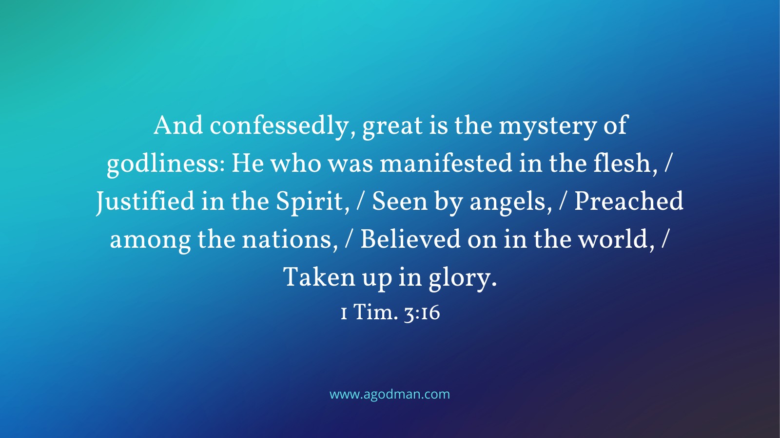 And confessedly, great is the mystery of godliness: He who was manifested in the flesh, / Justified in the Spirit, / Seen by angels, / Preached among the nations, / Believed on in the world, / Taken up in glory. 1 Tim. 3:16
