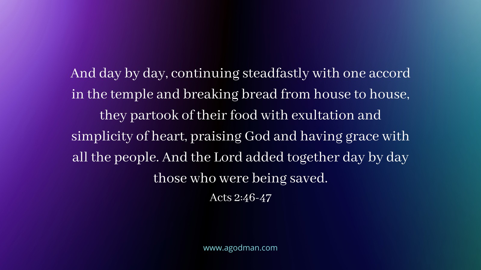 And day by day, continuing steadfastly with one accord in the temple and breaking bread from house to house, they partook of their food with exultation and simplicity of heart, praising God and having grace with all the people. And the Lord added together day by day those who were being saved. Acts 2:46-47
