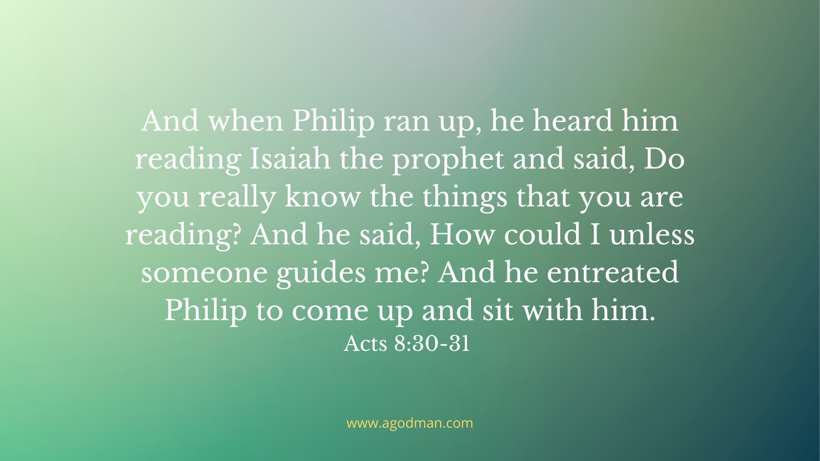 And when Philip ran up, he heard him reading Isaiah the prophet and said, Do you really know the things that you are reading? And he said, How could I unless someone guides me? And he entreated Philip to come up and sit with him. Acts 8:30-31