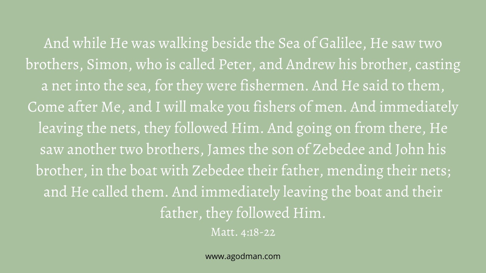 And while He was walking beside the Sea of Galilee, He saw two brothers, Simon, who is called Peter, and Andrew his brother, casting a net into the sea, for they were fishermen. And He said to them, Come after Me, and I will make you fishers of men. And immediately leaving the nets, they followed Him. And going on from there, He saw another two brothers, James the son of Zebedee and John his brother, in the boat with Zebedee their father, mending their nets; and He called them. And immediately leaving the boat and their father, they followed Him. Matt. 4:18-22