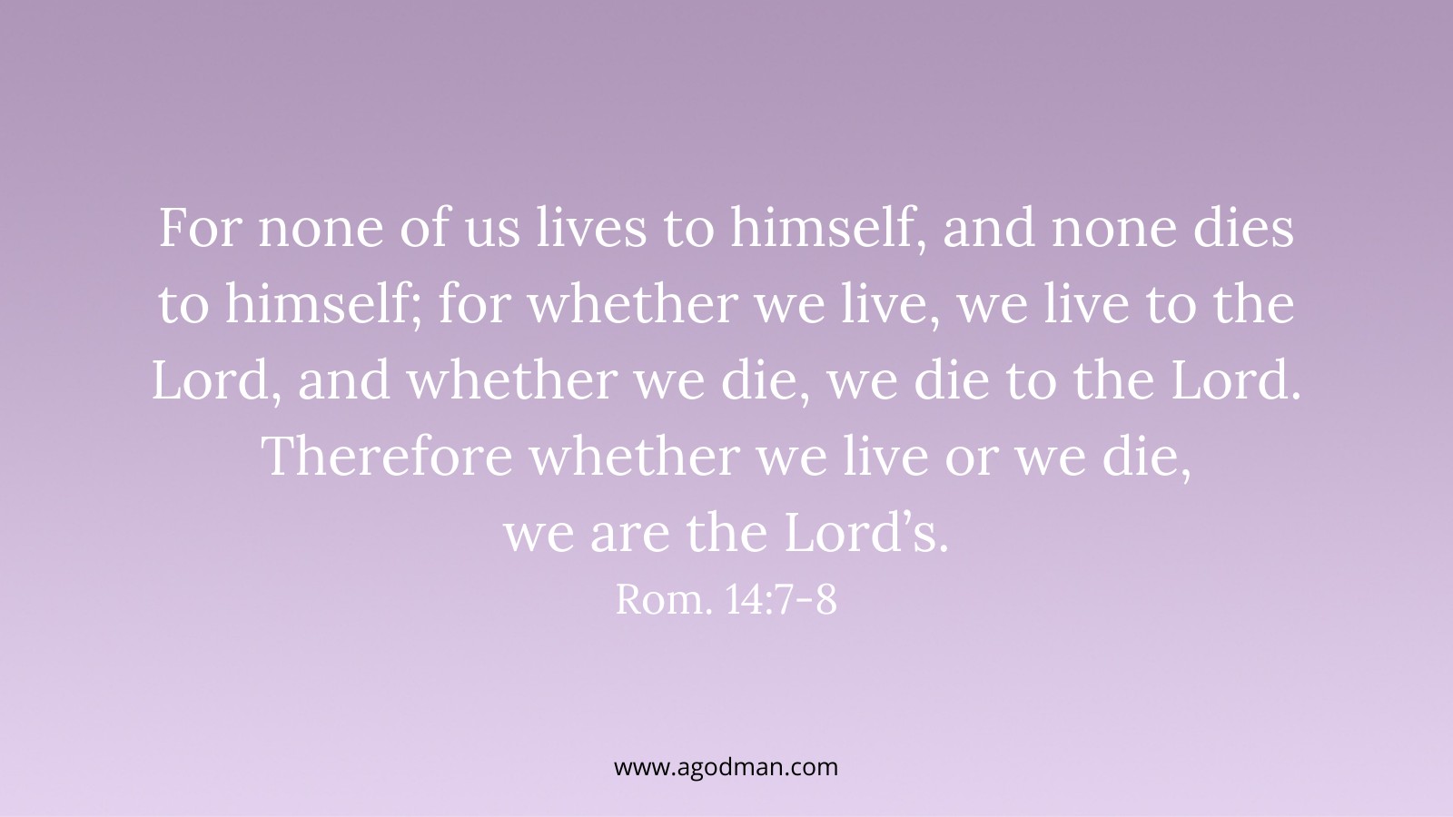 For none of us lives to himself, and none dies to himself; for whether we live, we live to the Lord, and whether we die, we die to the Lord. Therefore whether we live or we die, we are the Lord’s. Rom. 14:7-8
