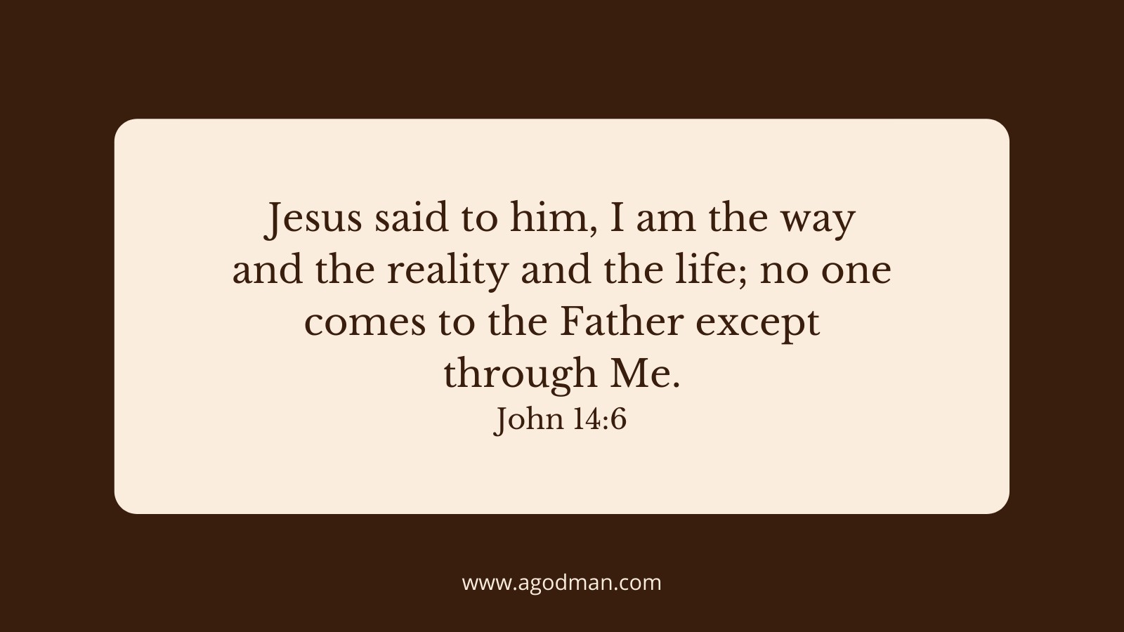 Jesus said to him, I am the way and the reality and the life; no one comes to the Father except through Me. John 14:6
