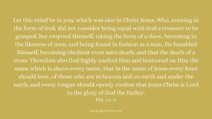Let this mind be in you, which was also in Christ Jesus, Who, existing in the form of God, did not consider being equal with God a treasure to be grasped, but emptied Himself, taking the form of a slave, becoming in the likeness of men; and being found in fashion as a man, He humbled Himself, becoming obedient even unto death, and that the death of a cross. Therefore also God highly exalted Him and bestowed on Him the name which is above every name, that in the name of Jesus every knee should bow, of those who are in heaven and on earth and under the earth, and every tongue should openly confess that Jesus Christ is Lord to the glory of God the Father. Phil. 2:5-11