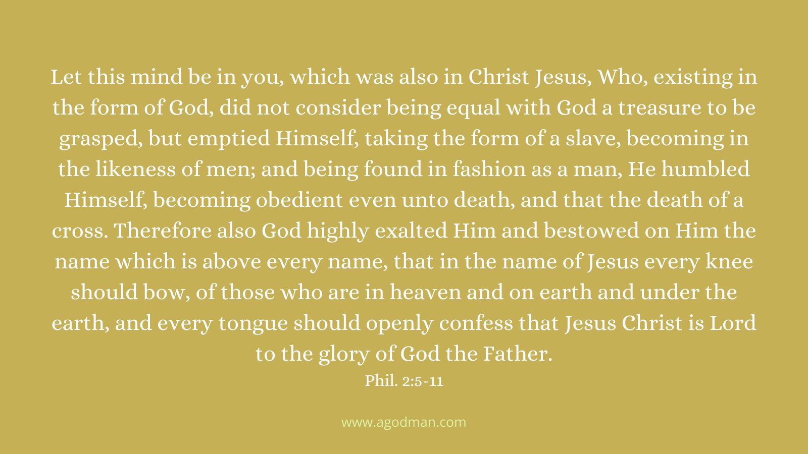 Let this mind be in you, which was also in Christ Jesus, Who, existing in the form of God, did not consider being equal with God a treasure to be grasped, but emptied Himself, taking the form of a slave, becoming in the likeness of men; and being found in fashion as a man, He humbled Himself, becoming obedient even unto death, and that the death of a cross. Therefore also God highly exalted Him and bestowed on Him the name which is above every name, that in the name of Jesus every knee should bow, of those who are in heaven and on earth and under the earth, and every tongue should openly confess that Jesus Christ is Lord to the glory of God the Father. Phil. 2:5-11