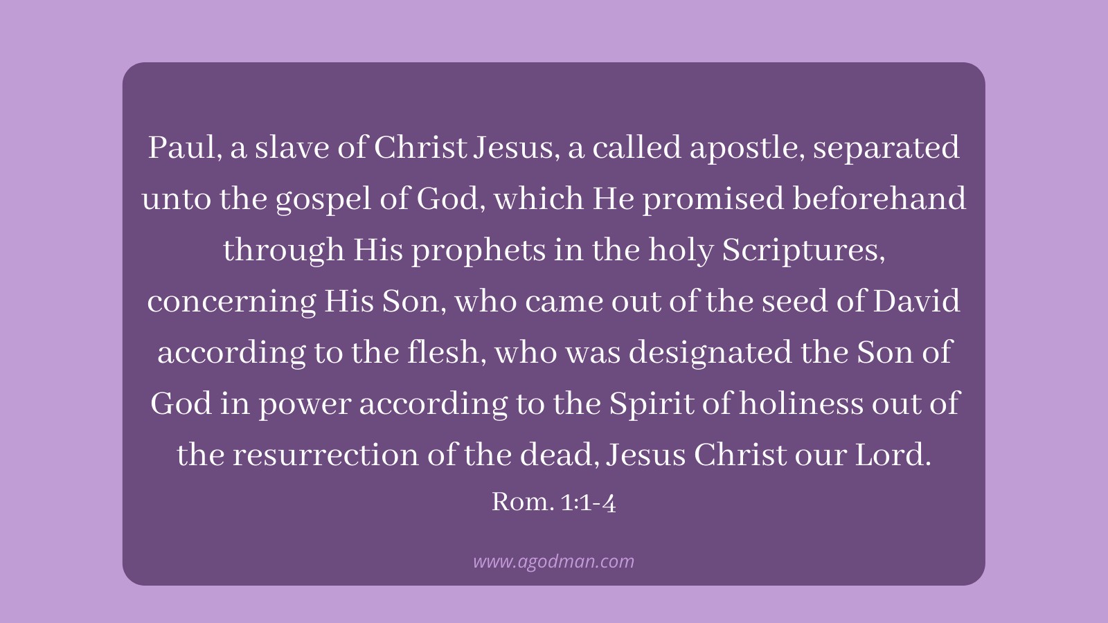 Paul, a slave of Christ Jesus, a called apostle, separated unto the gospel of God, which He promised beforehand through His prophets in the holy Scriptures, concerning His Son, who came out of the seed of David according to the flesh, who was designated the Son of God in power according to the Spirit of holiness out of the resurrection of the dead, Jesus Christ our Lord. Rom. 1:1-4