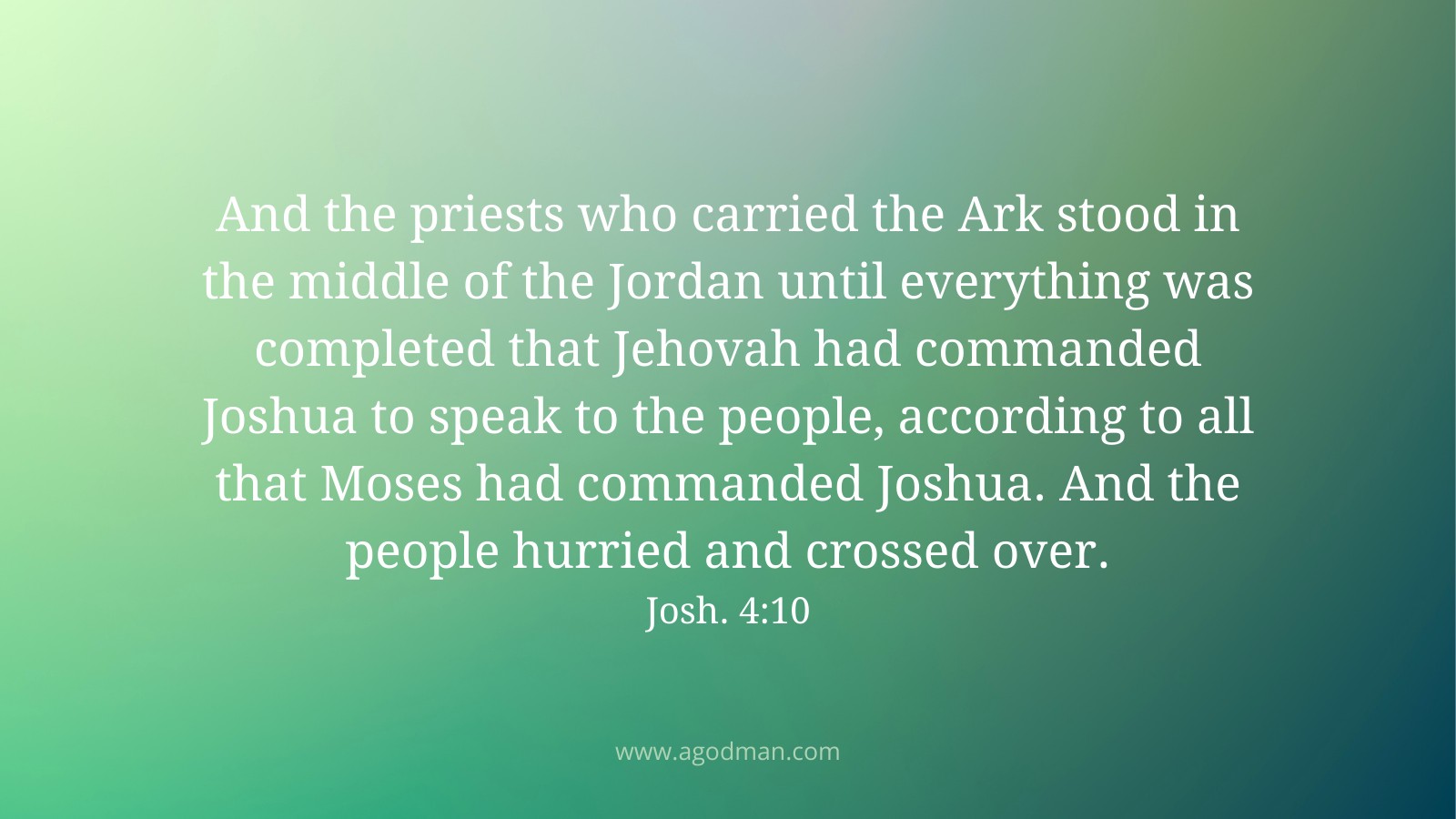 And the priests who carried the Ark stood in the middle of the Jordan until everything was completed that Jehovah had commanded Joshua to speak to the people, according to all that Moses had commanded Joshua. And the people hurried and crossed over. Josh. 4:10