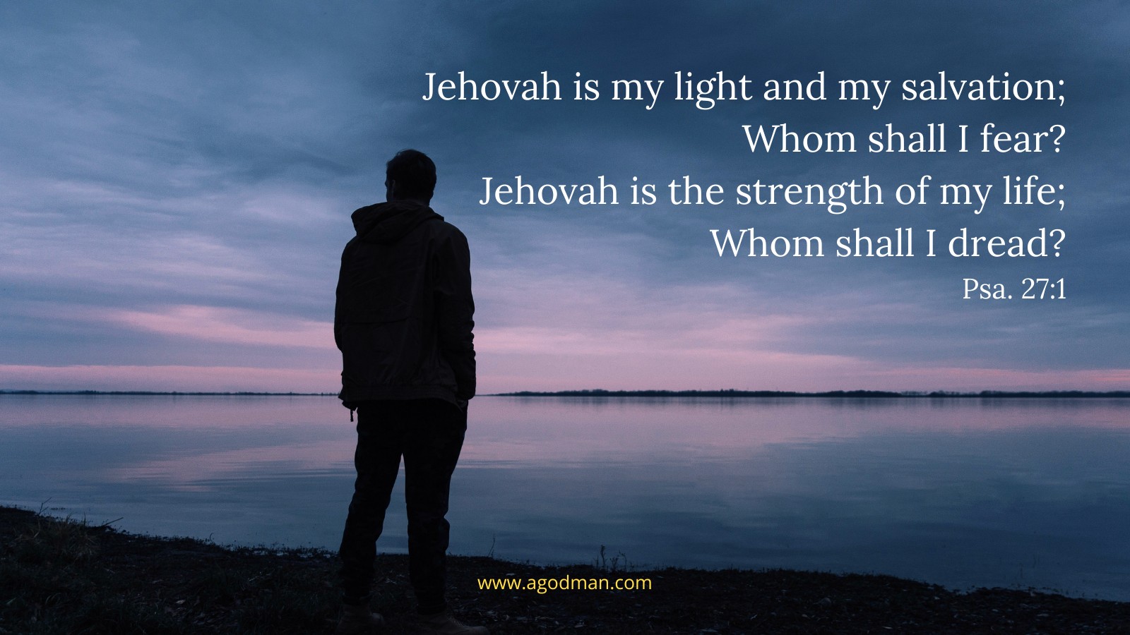 Jehovah is my light and my salvation; / Whom shall I fear? / Jehovah is the strength of my life; / Whom shall I dread? Psa. 27:1