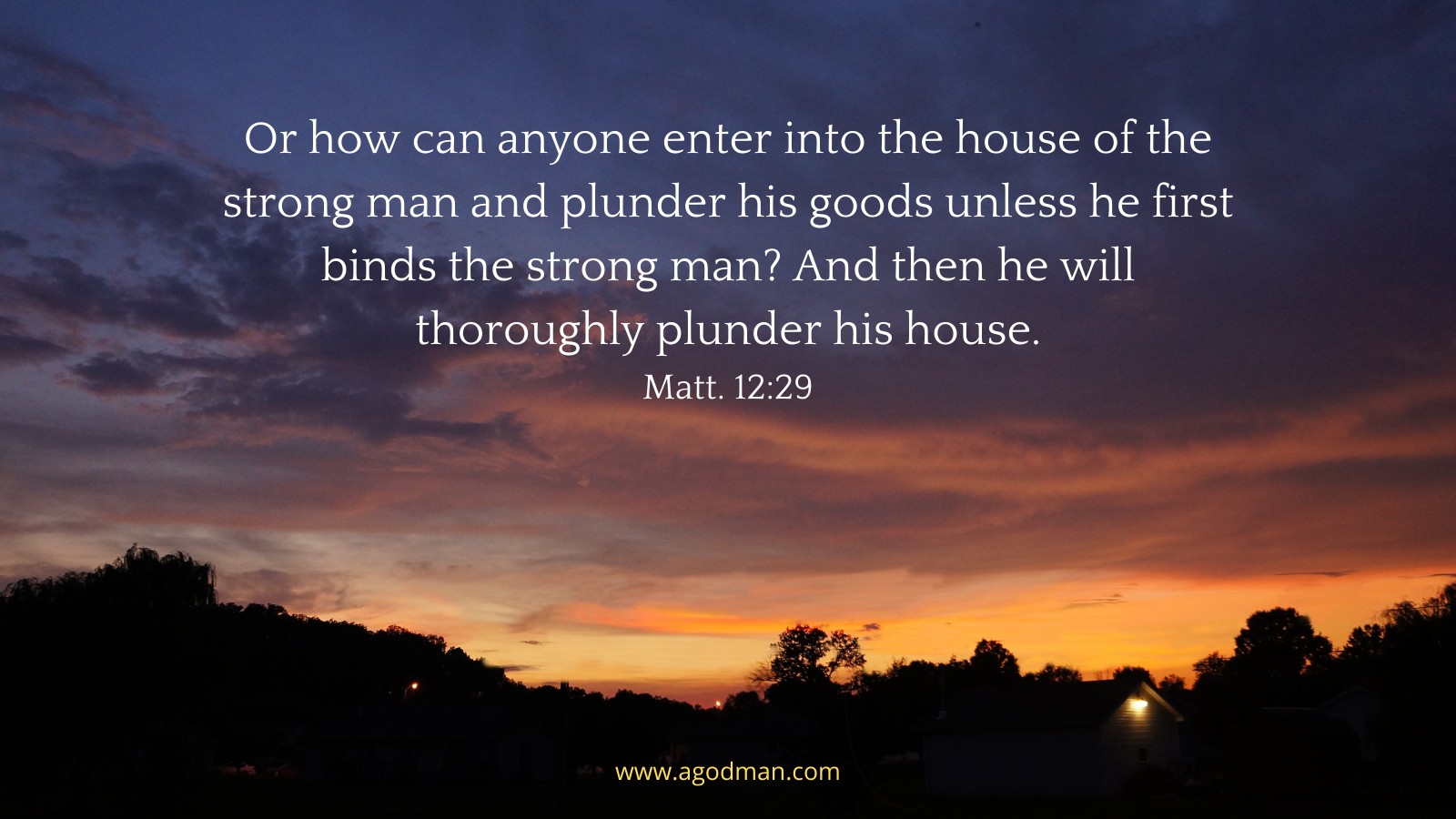 Or how can anyone enter into the house of the strong man and plunder his goods unless he first binds the strong man? And then he will thoroughly plunder his house. Matt. 12:29
