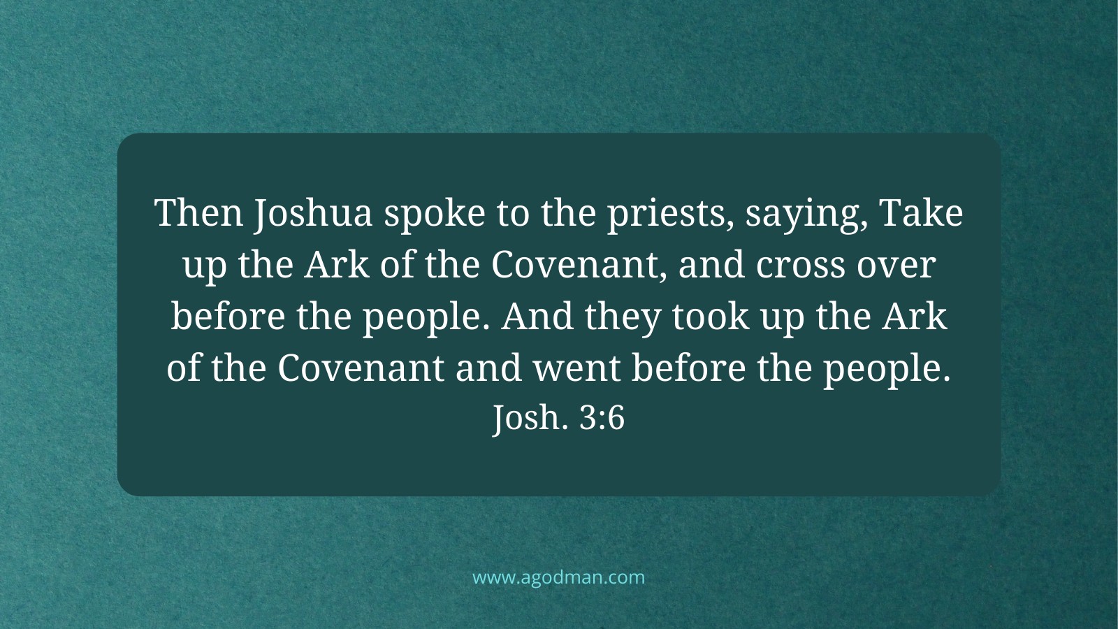 Then Joshua spoke to the priests, saying, Take up the Ark of the Covenant, and cross over before the people. And they took up the Ark of the Covenant and went before the people. Josh. 3:6