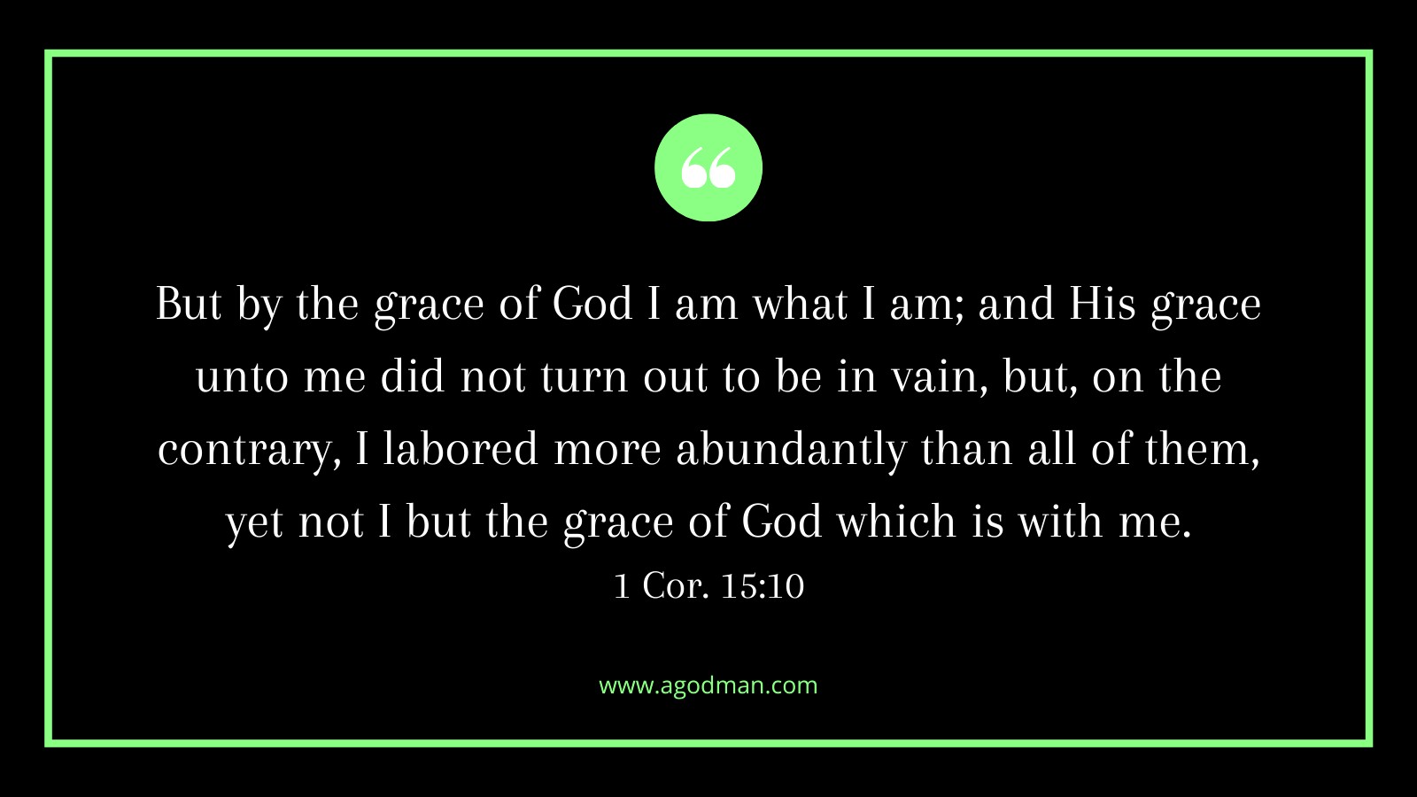 But by the grace of God I am what I am; and His grace unto me did not turn out to be in vain, but, on the contrary, I labored more abundantly than all of them, yet not I but the grace of God which is with me. 1 Cor. 15:10