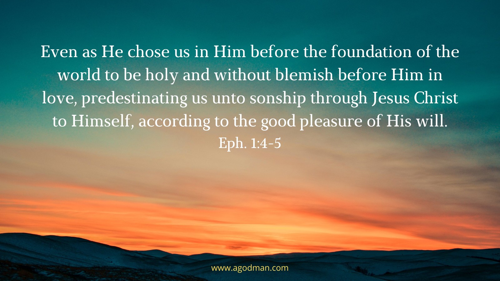 Even as He chose us in Him before the foundation of the world to be holy and without blemish before Him in love, Predestinating us unto sonship through Jesus Christ to Himself, according to the good pleasure of His will. Eph. 1:4-5