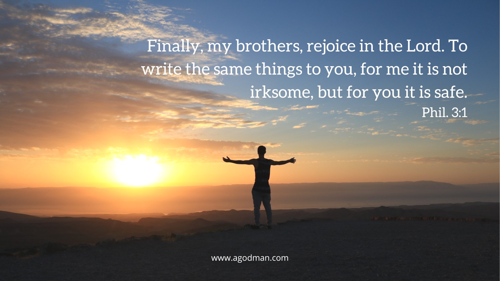 Finally, my brothers, rejoice in the Lord. To write the same things to you, for me it is not irksome, but for you it is safe. Phil. 3:1
