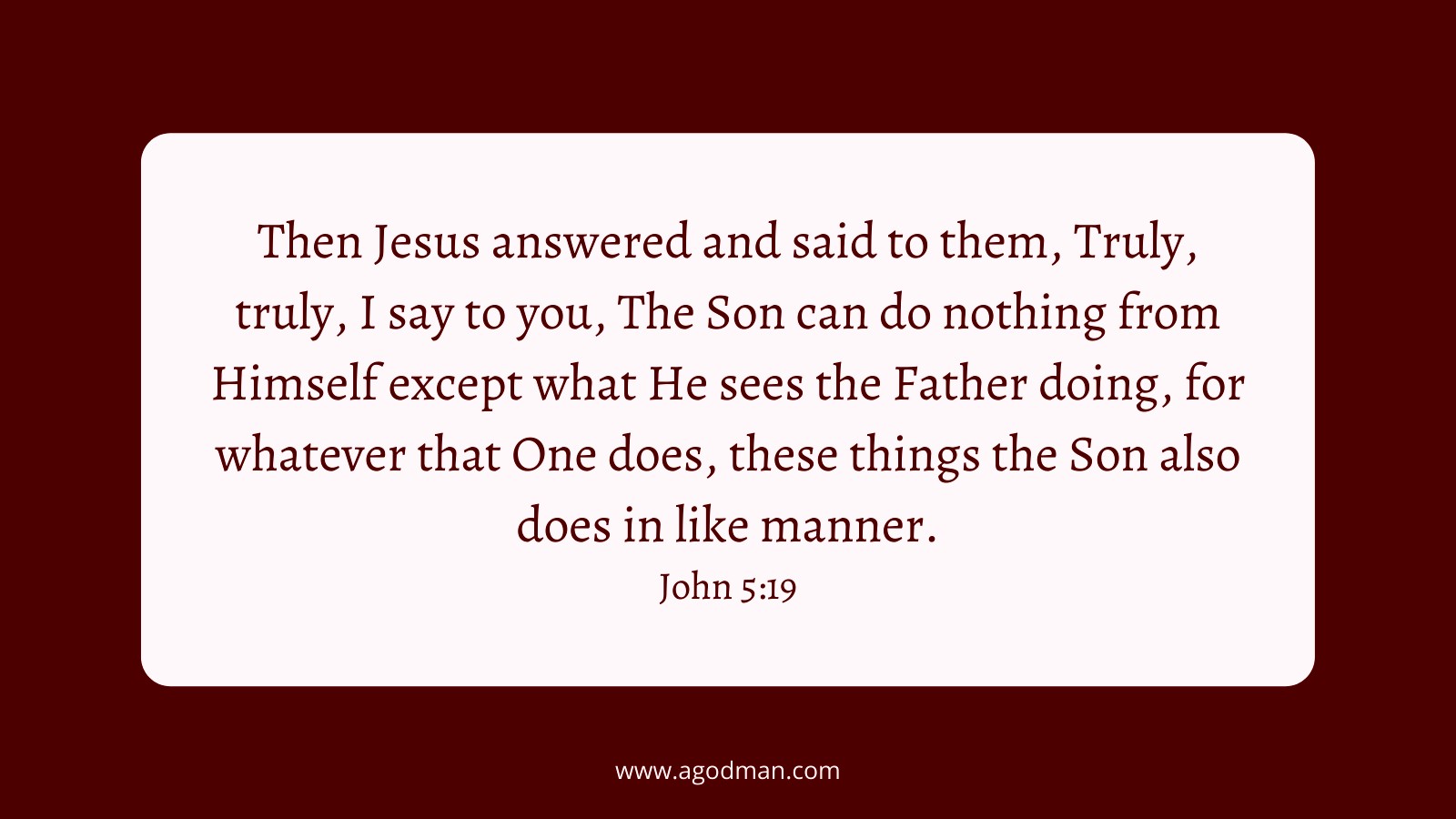 Then Jesus answered and said to them, Truly, truly, I say to you, The Son can do nothing from Himself except what He sees the Father doing, for whatever that One does, these things the Son also does in like manner. John 5:19