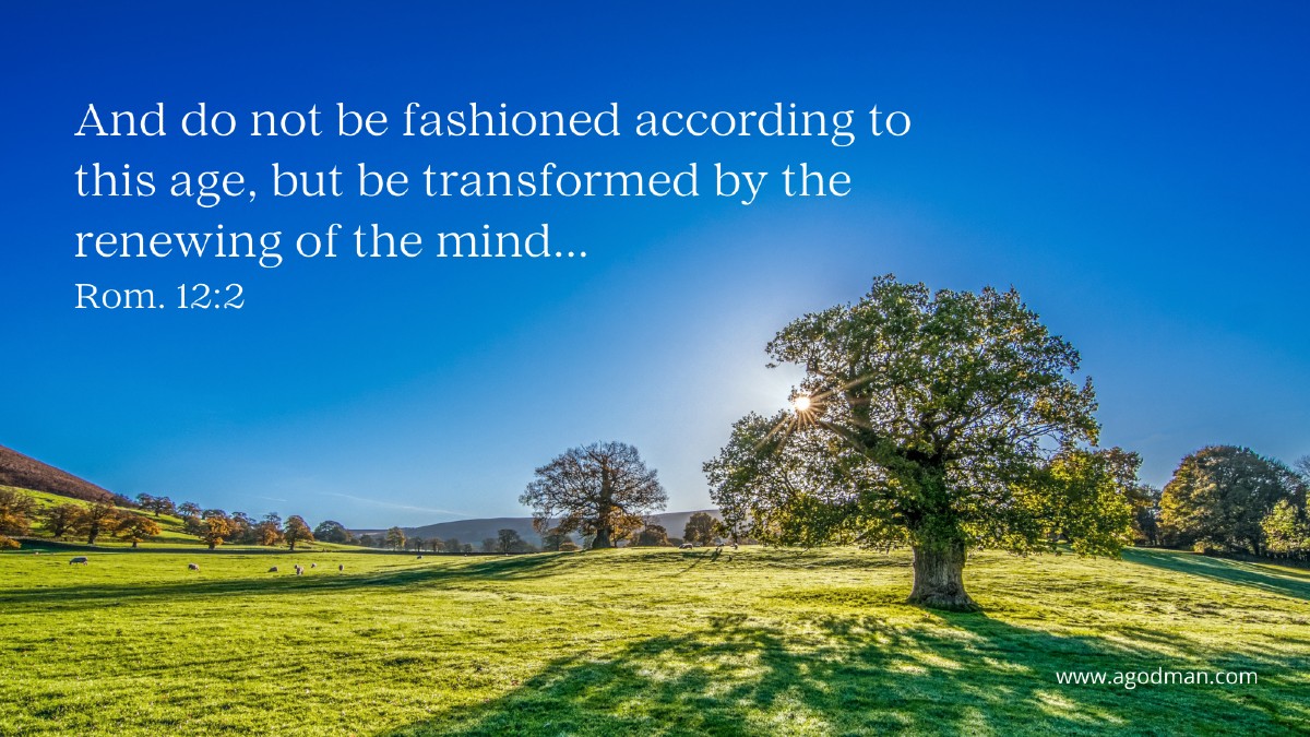 And do not be fashioned according to this age, but be transformed by the renewing of the mind... Rom. 12:2