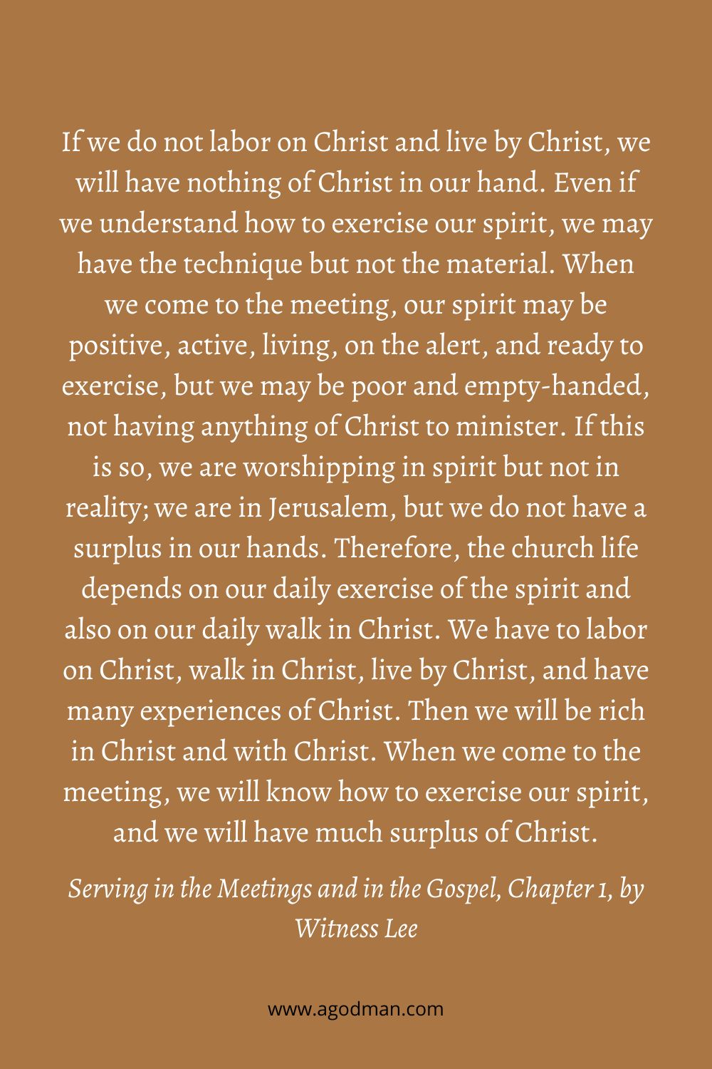 If we do not labor on Christ and live by Christ, we will have nothing of Christ in our hand. Even if we understand how to exercise our spirit, we may have the technique but not the material. When we come to the meeting, our spirit may be positive, active, living, on the alert, and ready to exercise, but we may be poor and empty-handed, not having anything of Christ to minister. If this is so, we are worshipping in spirit but not in reality; we are in Jerusalem, but we do not have a surplus in our hands. Therefore, the church life depends on our daily exercise of the spirit and also on our daily walk in Christ. We have to labor on Christ, walk in Christ, live by Christ, and have many experiences of Christ. Then we will be rich in Christ and with Christ. When we come to the meeting, we will know how to exercise our spirit, and we will have much surplus of Christ. Serving in the Meetings and in the Gospel, Chapter 1, by Witness Lee