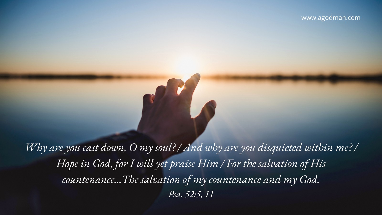 Why are you cast down, O my soul? / And why are you disquieted within me? / Hope in God, for I will yet praise Him / For the salvation of His countenance...The salvation of my countenance and my God. Psa. 52:5, 11
