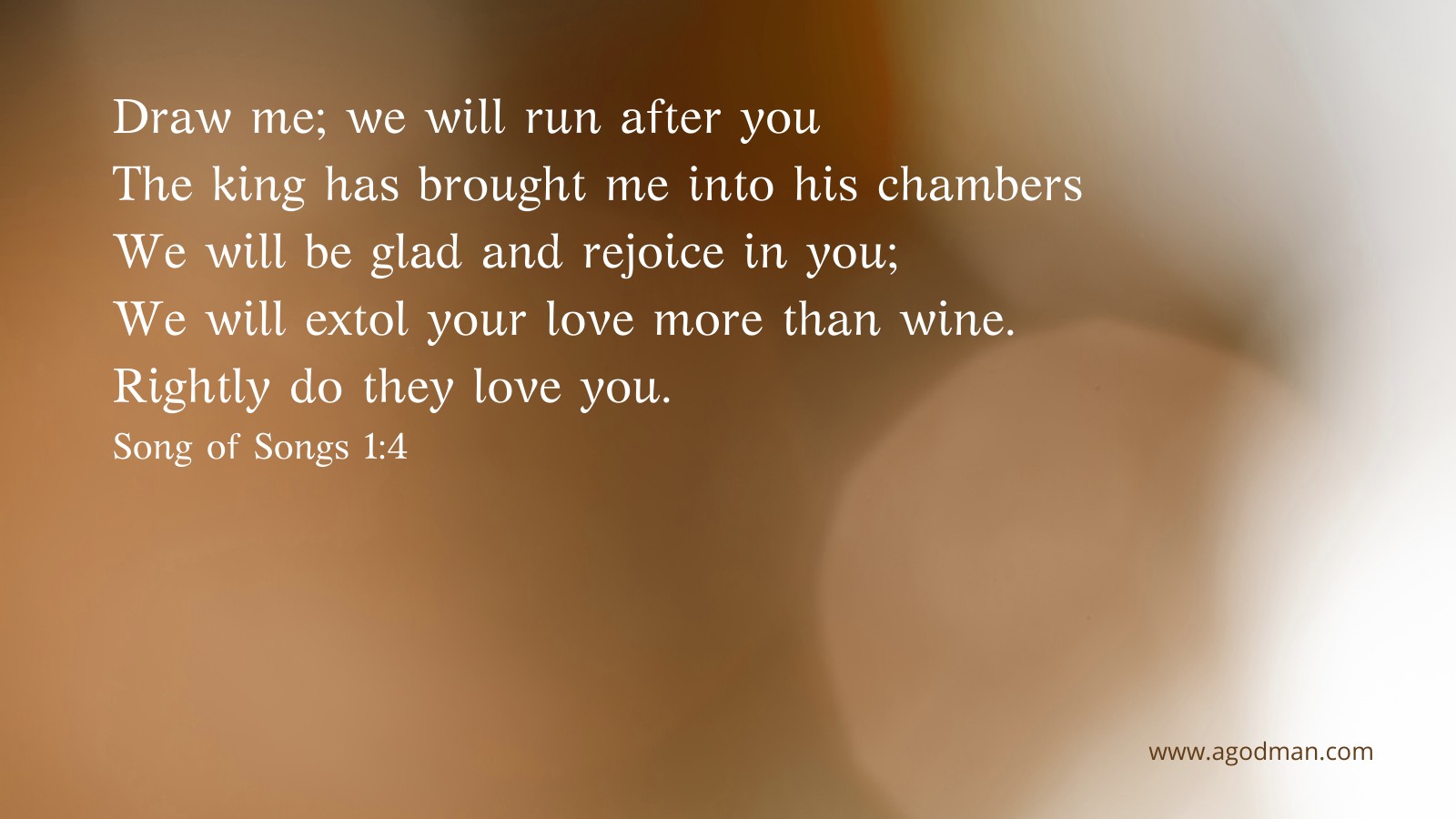 Draw me; we will run after you - The king has brought me into his chambers - / We will be glad and rejoice in you; / We will extol your love more than wine. / Rightly do they love you. Song of Songs 1:4