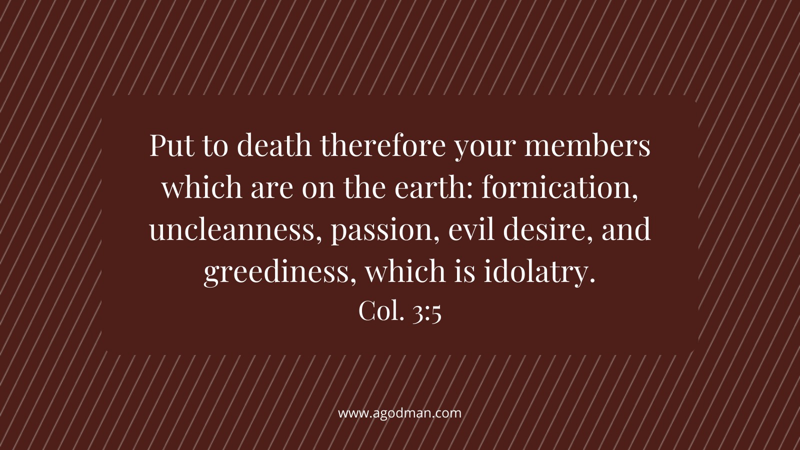 Put to death therefore your members which are on the earth: fornication, uncleanness, passion, evil desire, and greediness, which is idolatry. Col. 3:5