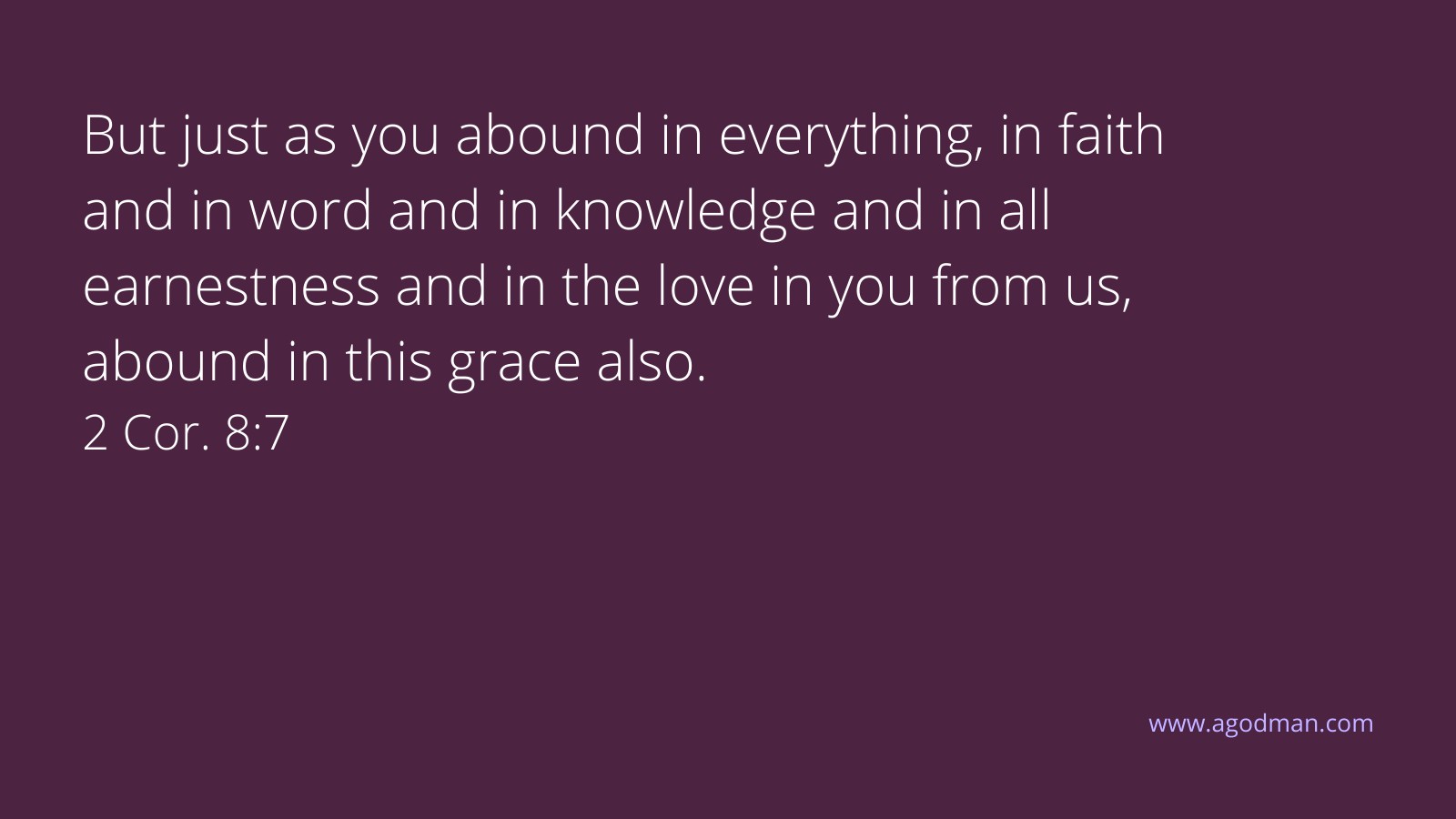 But just as you abound in everything, in faith and in word and in knowledge and in all earnestness and in the love in you from us, abound in this grace also. 2 Cor. 8:7