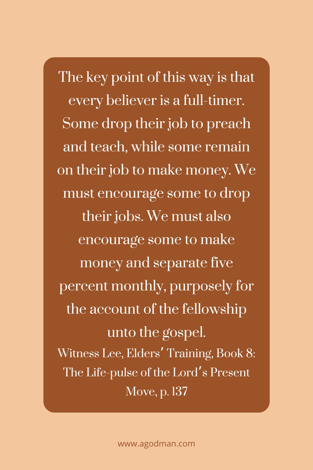 The key point of this way is that every believer is a full-timer. Some drop their job to preach and teach, while some remain on their job to make money. We must encourage some to drop their jobs. We must also encourage some to make money and separate five percent monthly, purposely for the account of the fellowship unto the gospel. Witness Lee, Elders’ Training, Book 8: The Life-pulse of the Lord’s Present Move, p. 137