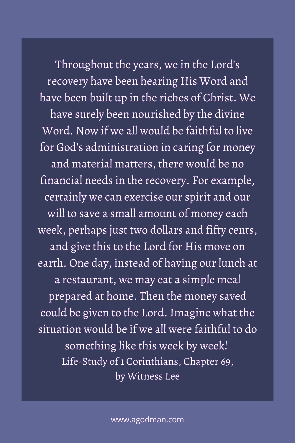 Throughout the years, we in the Lord’s recovery have been hearing His Word and have been built up in the riches of Christ. We have surely been nourished by the divine Word. Now if we all would be faithful to live for God’s administration in caring for money and material matters, there would be no financial needs in the recovery. For example, certainly we can exercise our spirit and our will to save a small amount of money each week, perhaps just two dollars and fifty cents, and give this to the Lord for His move on earth. One day, instead of having our lunch at a restaurant, we may eat a simple meal prepared at home. Then the money saved could be given to the Lord. Imagine what the situation would be if we all were faithful to do something like this week by week! Life-Study of 1 Corinthians, Chapter 69, by Witness Lee