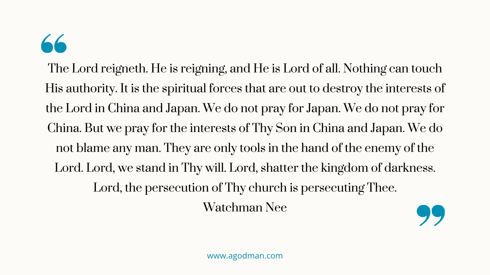 The Lord reigneth. He is reigning, and He is Lord of all. Nothing can touch His authority. It is the spiritual forces that are out to destroy the interests of the Lord in China and Japan. We do not pray for Japan. We do not pray for China. But we pray for the interests of Thy Son in China and Japan. We do not blame any man. They are only tools in the hand of the enemy of the Lord. Lord, we stand in Thy will. Lord, shatter the kingdom of darkness. Lord, the persecution of Thy church is persecuting Thee. Watchman Nee