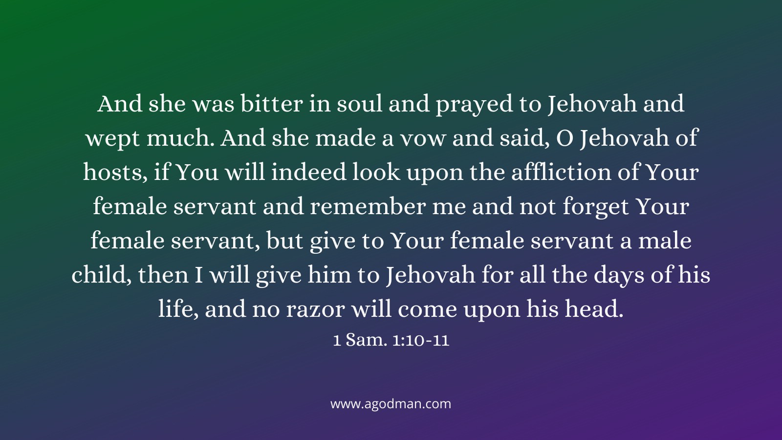 And she was bitter in soul and prayed to Jehovah and wept much. And she made a vow and said, O Jehovah of hosts, if You will indeed look upon the affliction of Your female servant and remember me and not forget Your female servant, but give to Your female servant a male child, then I will give him to Jehovah for all the days of his life, and no razor will come upon his head. 1 Sam. 1:10-11