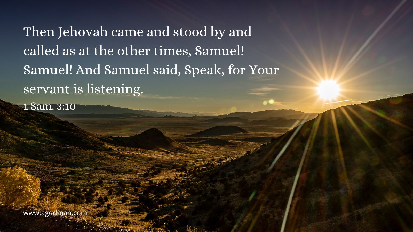 Then Jehovah came and stood by and called as at the other times, Samuel! Samuel! And Samuel said, Speak, for Your servant is listening. 1 Sam. 3:10