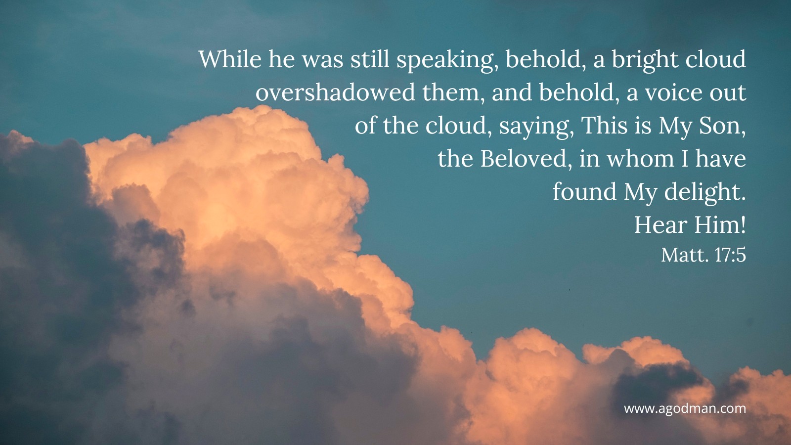 While he was still speaking, behold, a bright cloud overshadowed them, and behold, a voice out of the cloud, saying, This is My Son, the Beloved, in whom I have found My delight. Hear Him! Matt. 17:5