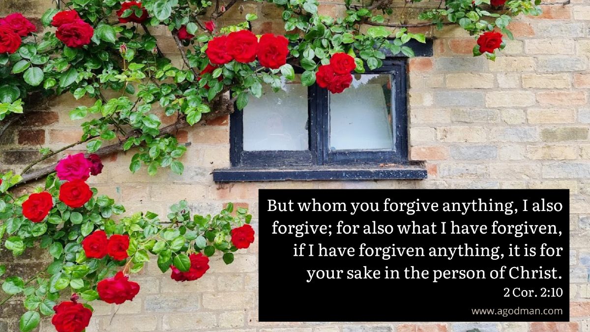 But whom you forgive anything, I also forgive; for also what I have forgiven, if I have forgiven anything, it is for your sake in the person of Christ. 2 Cor. 2:10
