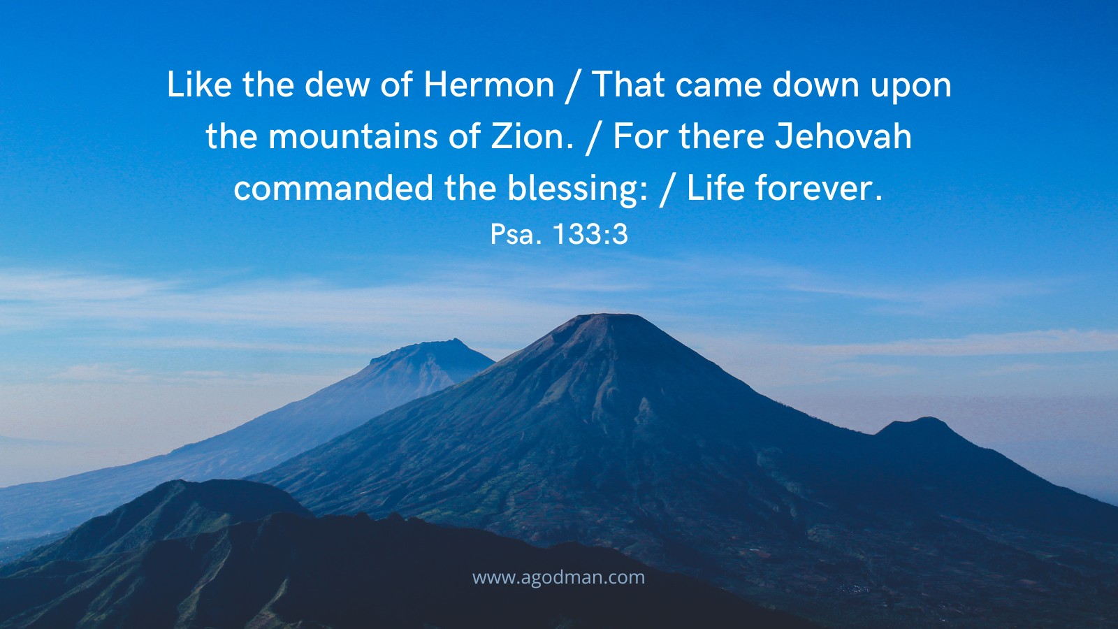 Like the dew of Hermon / That came down upon the mountains of Zion. / For there Jehovah commanded the blessing: / Life forever. Psa. 133:3