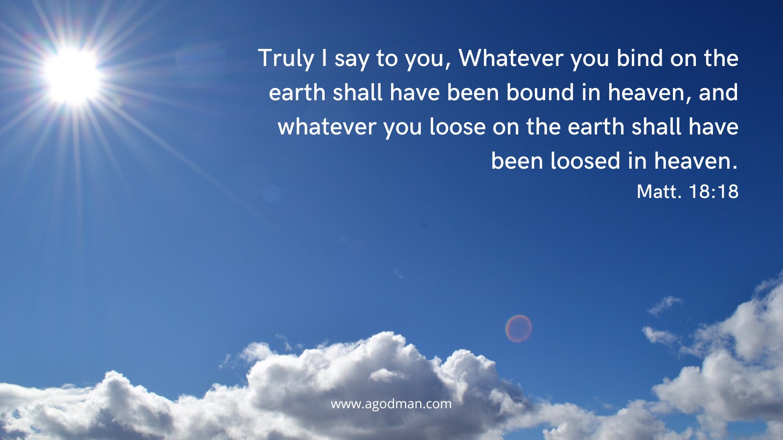 Truly I say to you, Whatever you bind on the earth shall have been bound in heaven, and whatever you loose on the earth shall have been loosed in heaven. Matt. 18:18