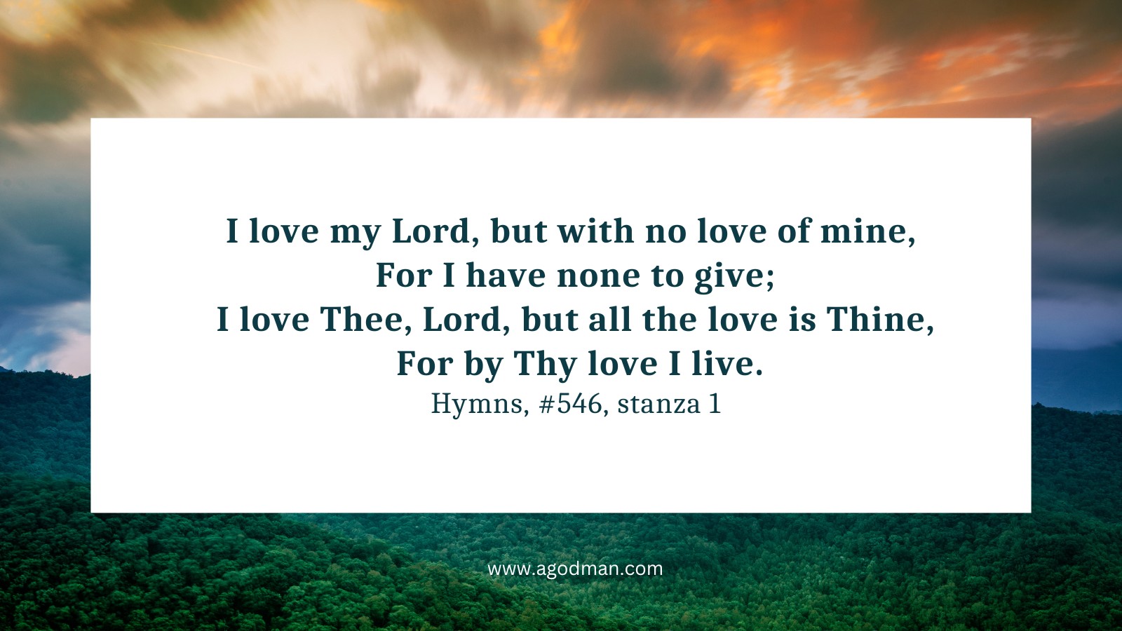 I love my Lord, but with no love of mine, / For I have none to give; / I love Thee, Lord, but all the love is Thine, / For by Thy love I live. Hymns, #546, stanza 1