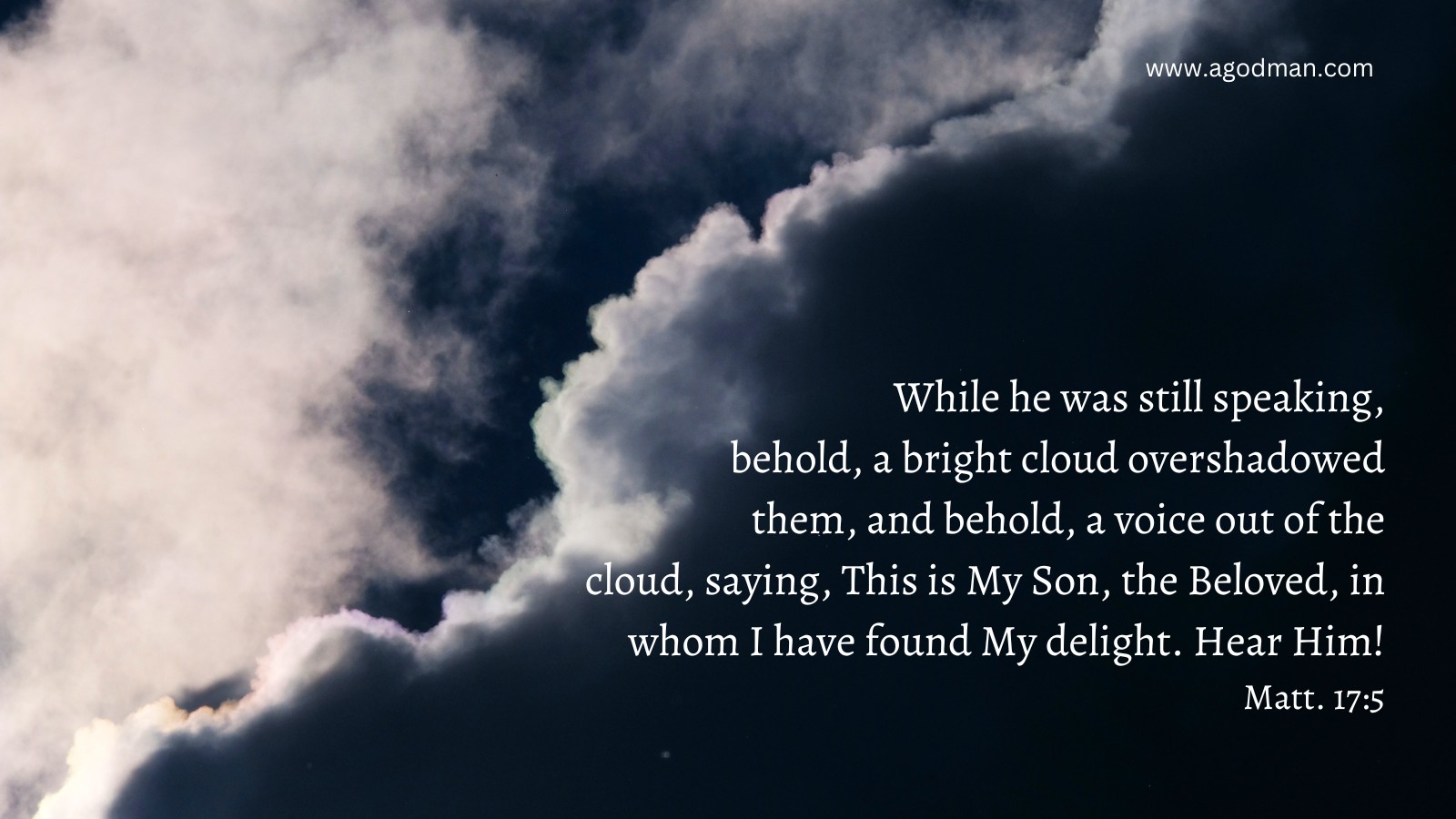While he was still speaking, behold, a bright cloud overshadowed them, and behold, a voice out of the cloud, saying, This is My Son, the Beloved, in whom I have found My delight. Hear Him! Matt. 17:5