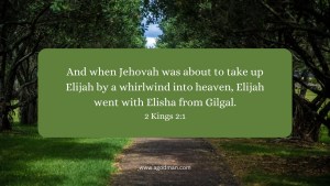 And when Jehovah was about to take up Elijah by a whirlwind into heaven, Elijah went with Elisha from Gilgal. 2 Kings 2:1