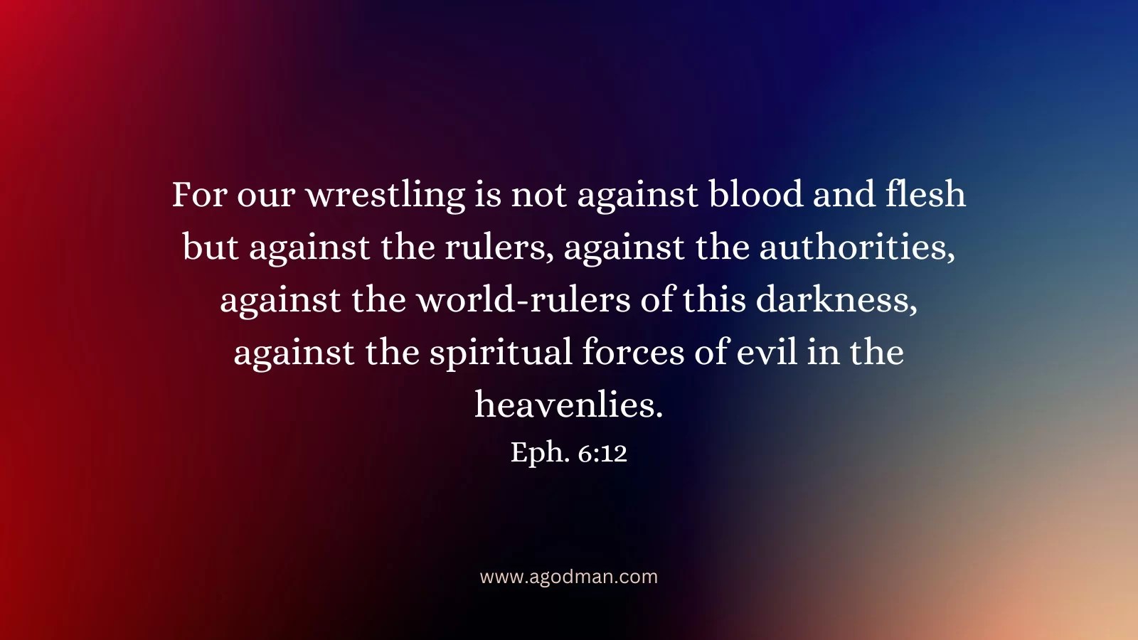 For our wrestling is not against blood and flesh but against the rulers, against the authorities, against the world-rulers of this darkness, against the spiritual forces of evil in the heavenlies. Eph. 6:12
