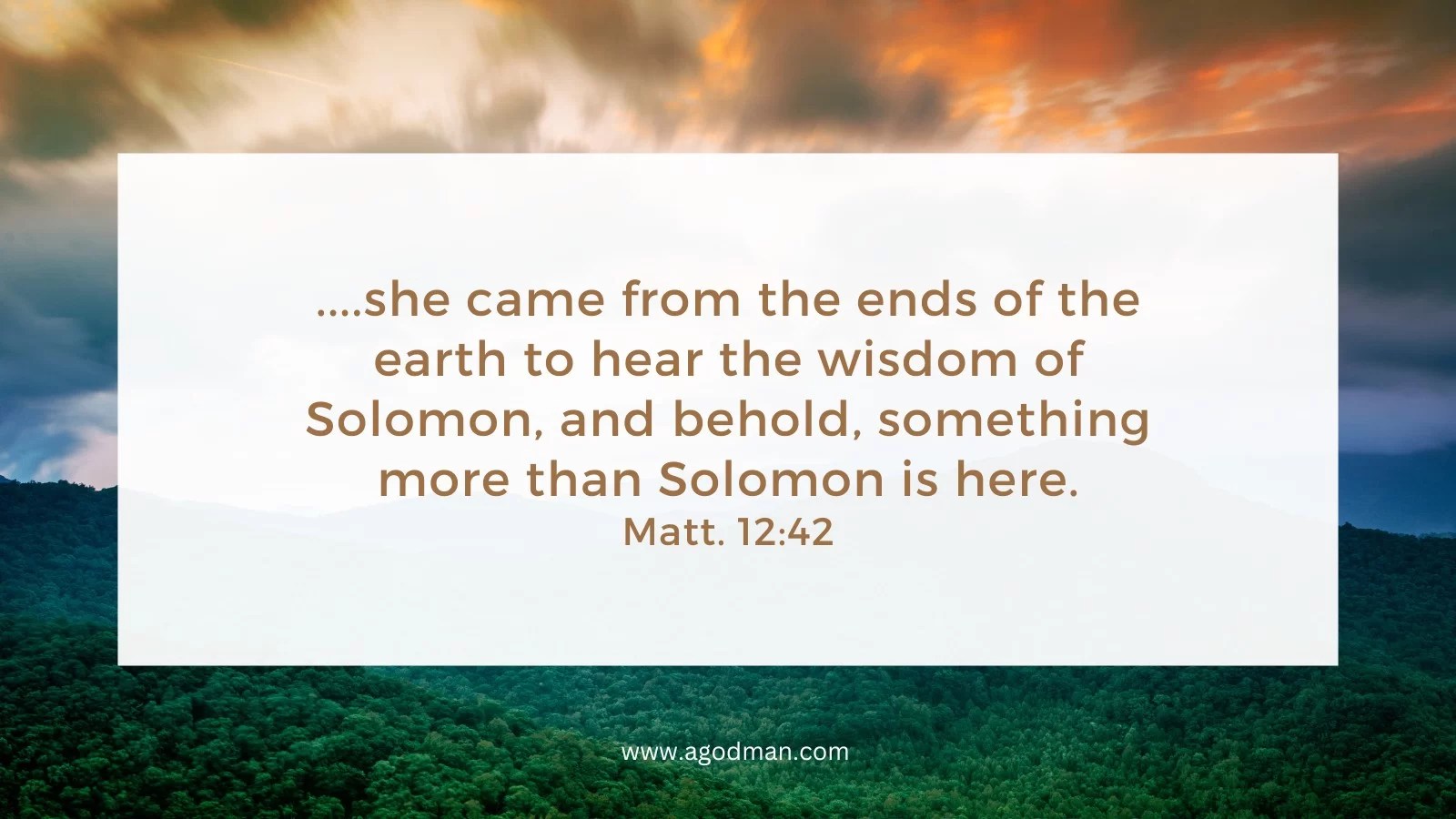 ....she came from the ends of the earth to hear the wisdom of Solomon, and behold, something more than Solomon is here. Matt. 12:42