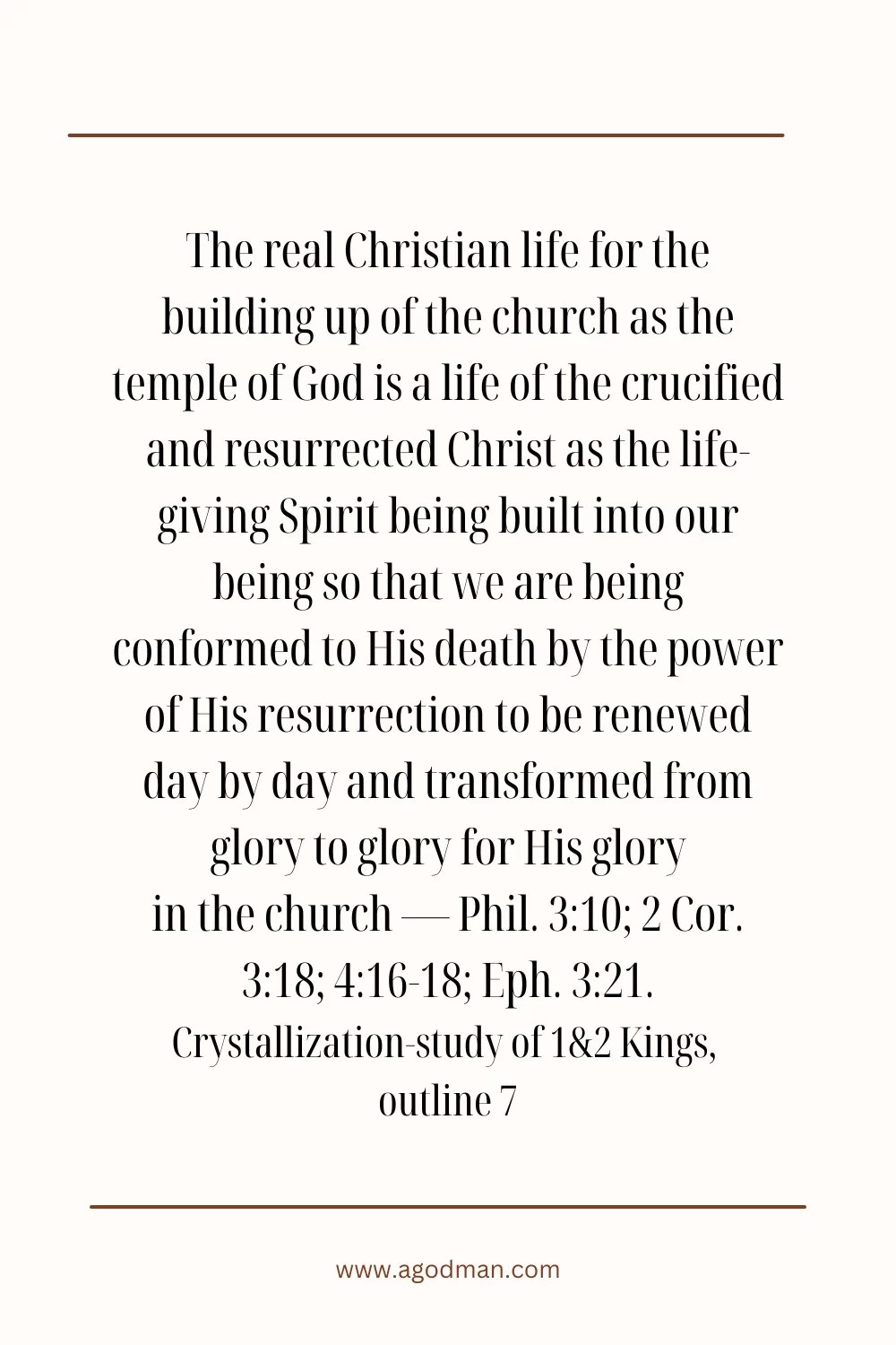 The real Christian life for the building up of the church as the temple of God is a life of the crucified and resurrected Christ as the life-giving Spirit being built into our being so that we are being conformed to His death by the power of His resurrection to be renewed day by day and transformed from glory to glory for His glory in the church — Phil. 3:10; 2 Cor. 3:18; 4:16-18; Eph. 3:21. Crystallization-study of 1&2 Kings, outline 7