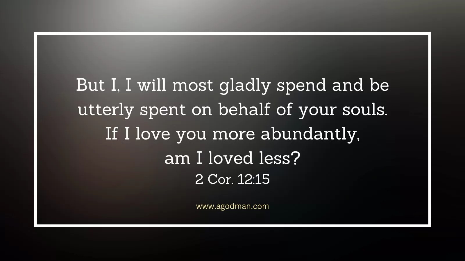But I, I will most gladly spend and be utterly spent on behalf of your souls. If I love you more abundantly, am I loved less? 2 Cor. 12:15