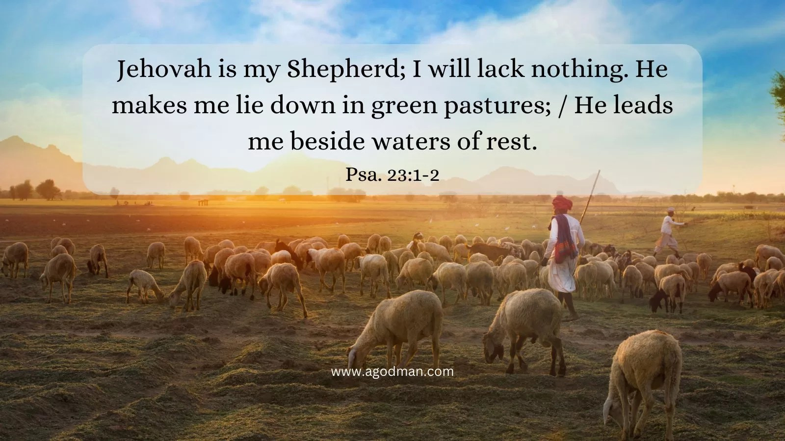 Jehovah is my Shepherd; I will lack nothing. He makes me lie down in green pastures; / He leads me beside waters of rest. Psa. 23:1-2