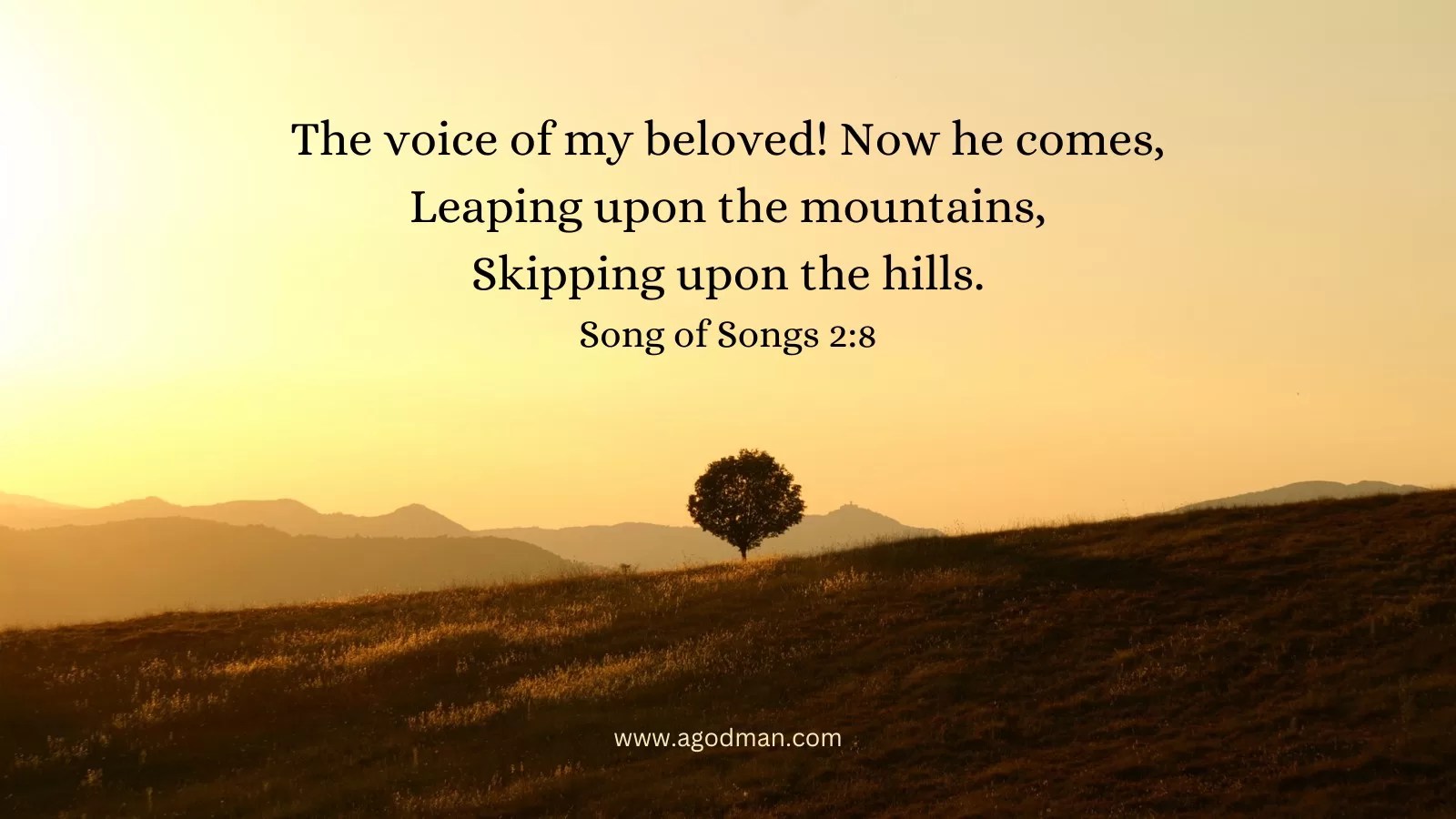 The voice of my beloved! Now he comes, / Leaping upon the mountains, / Skipping upon the hills. Song of Songs 2:8