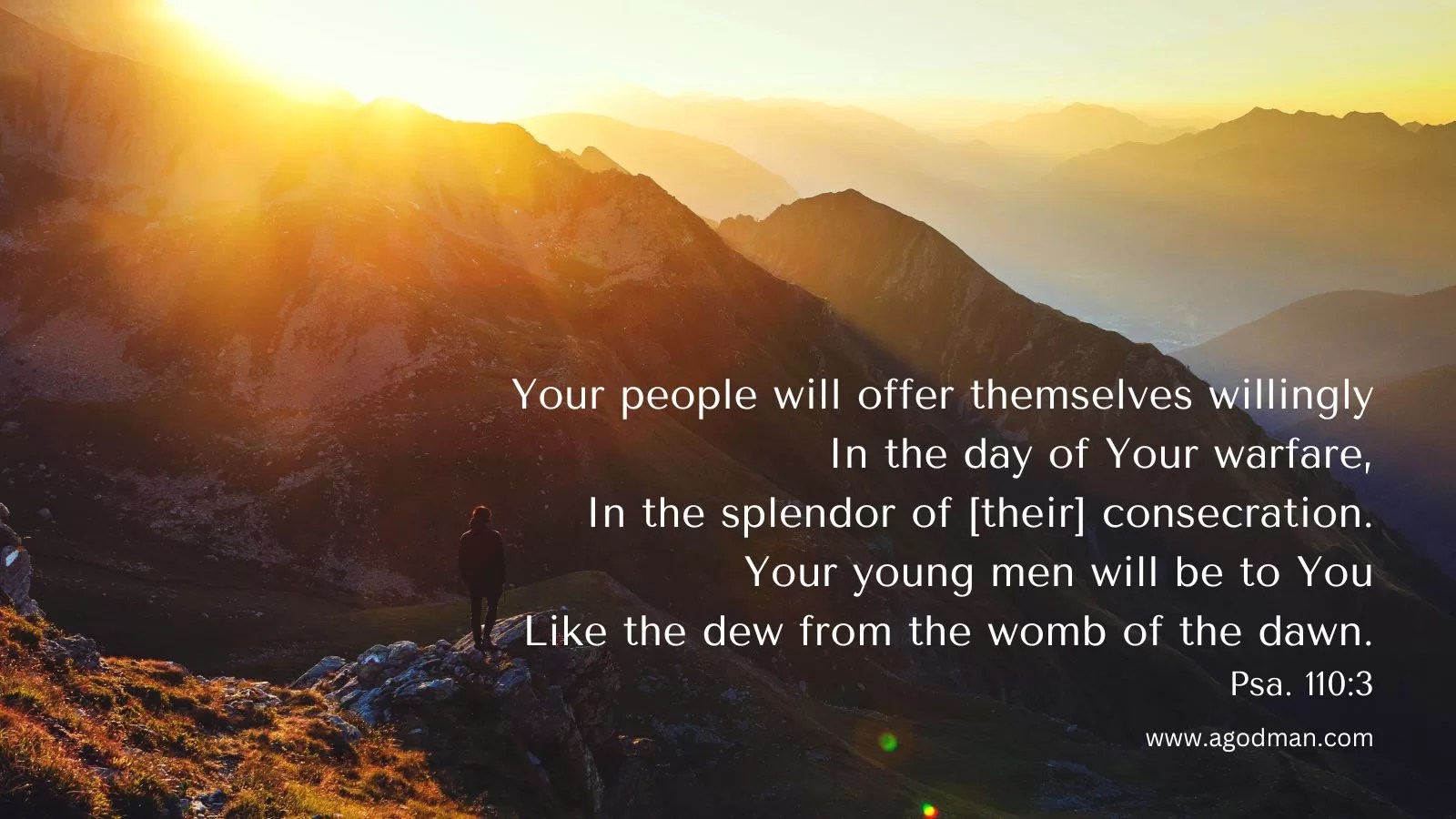 Your people will offer themselves willingly / In the day of Your warfare, / In the splendor of [their] consecration. / Your young men will be to You / Like the dew from the womb of the dawn. Psa. 110:3