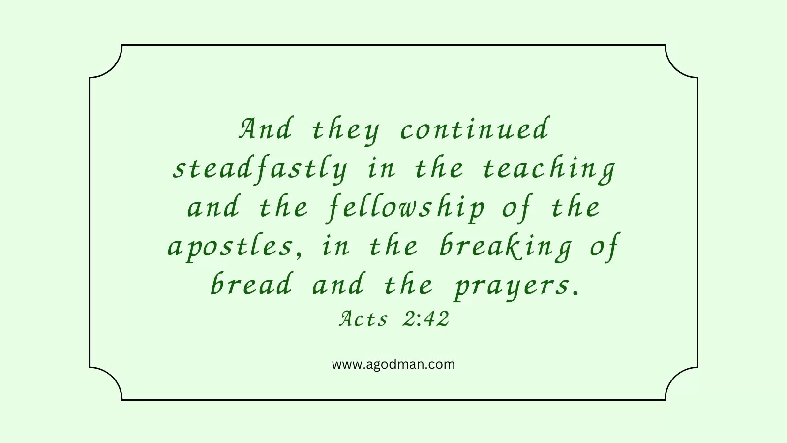 And they continued steadfastly in the teaching and the fellowship of the apostles, in the breaking of bread and the prayers. Acts 2:42