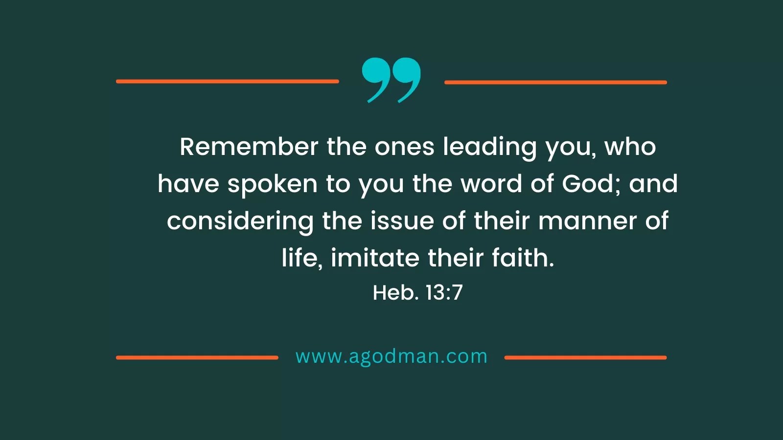Remember the ones leading you, who have spoken to you the word of God; and considering the issue of their manner of life, imitate their faith. Heb. 13:7