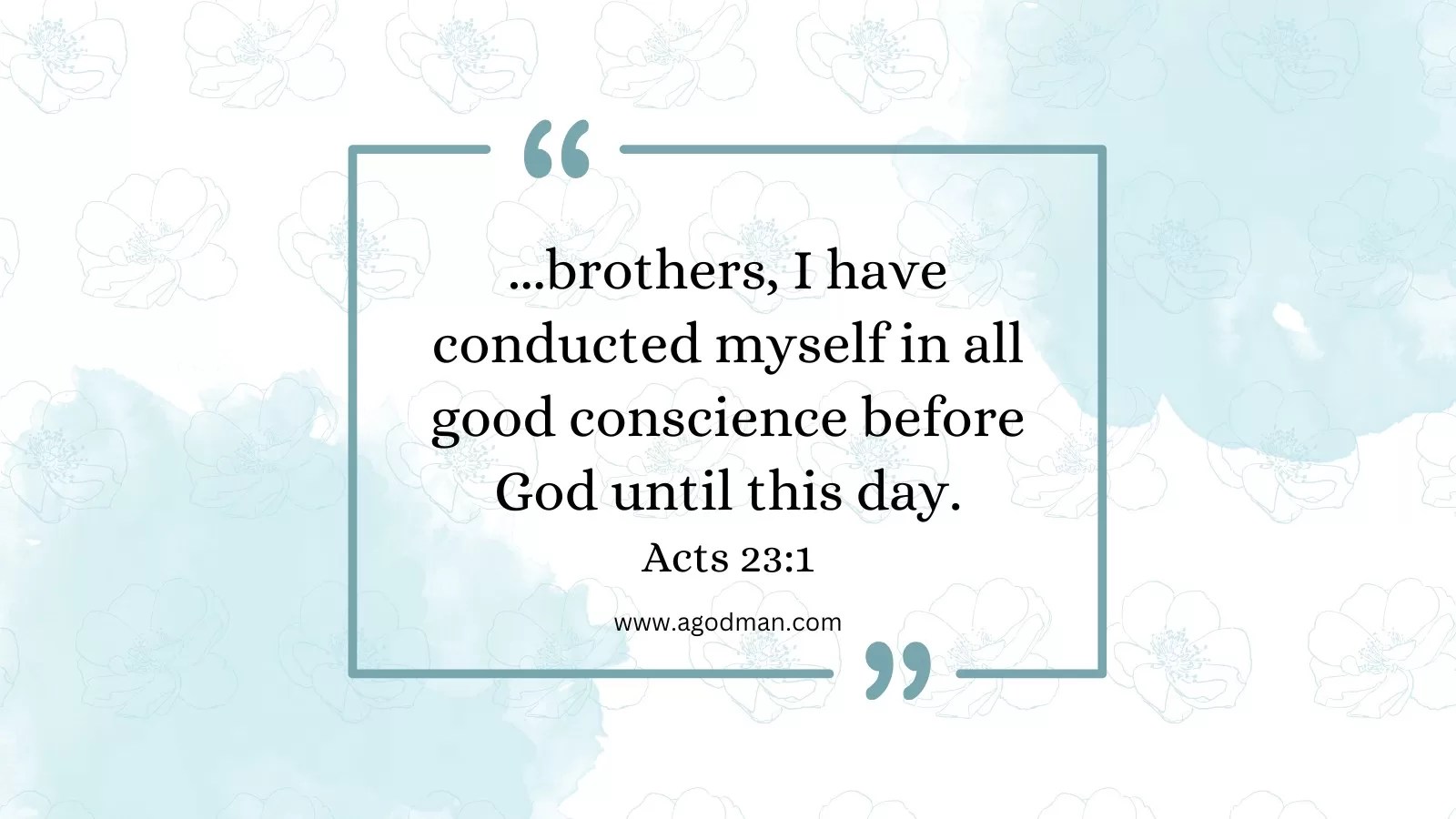 ...brothers, I have conducted myself in all good conscience before God until this day. Acts 23:1