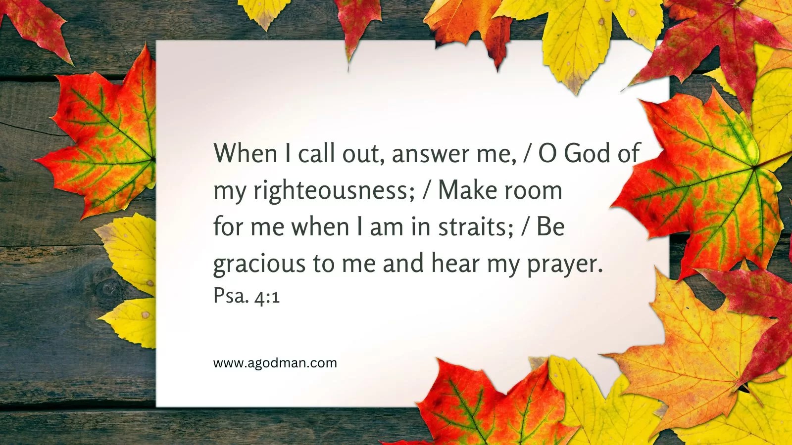 When I call out, answer me, / O God of my righteousness; / Make room for me when I am in straits; / Be gracious to me and hear my prayer. Psa. 4:1